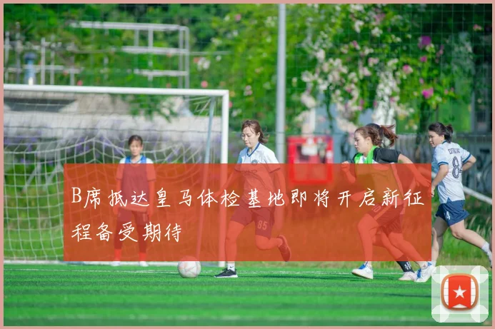B席抵达皇马体检基地即将开启新征程备受期待