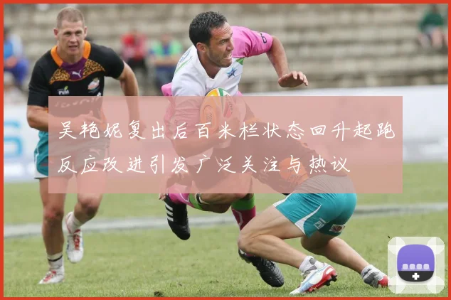 吴艳妮复出后百米栏状态回升起跑反应改进引发广泛关注与热议