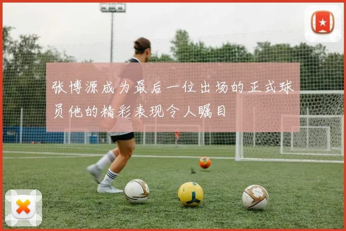 张博源成为最后一位出场的正式球员他的精彩表现令人瞩目