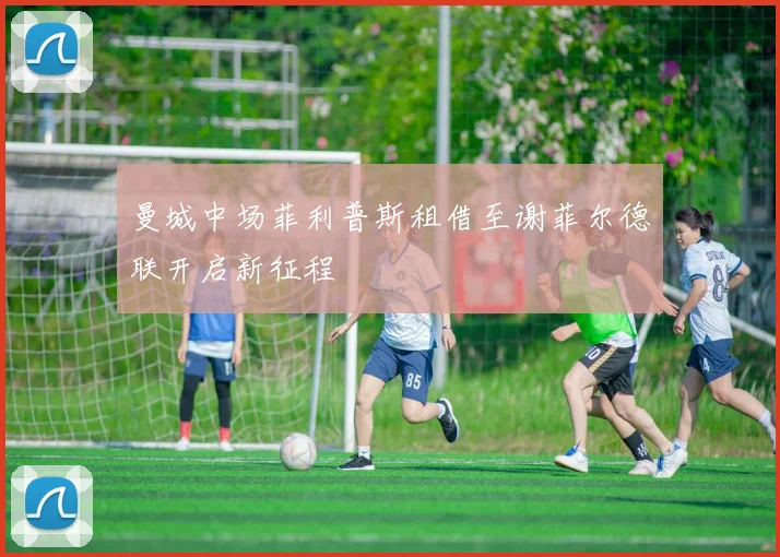 曼城中场菲利普斯租借至谢菲尔德联开启新征程
