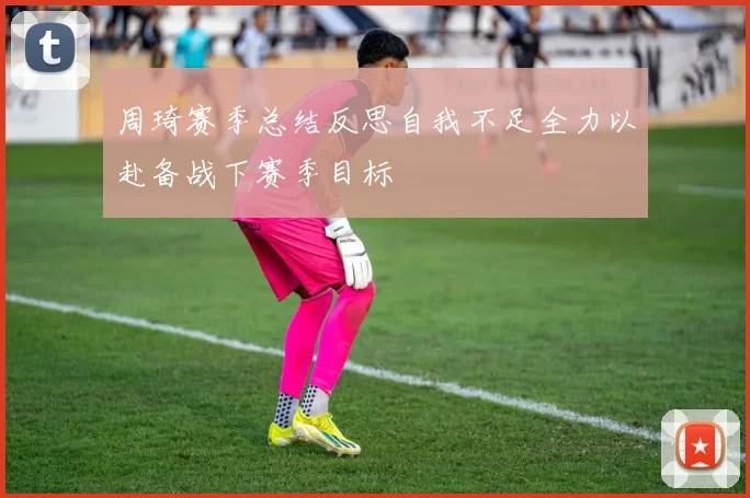 周琦赛季总结反思自我不足全力以赴备战下赛季目标
