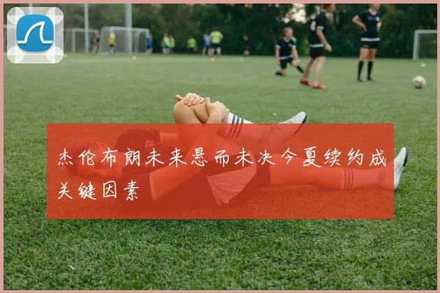 杰伦布朗未来悬而未决今夏续约成关键因素