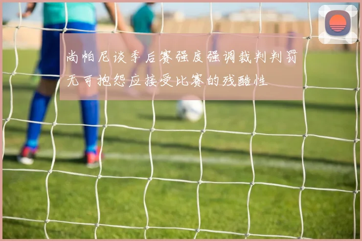 尚帕尼谈季后赛强度强调裁判判罚无可抱怨应接受比赛的残酷性