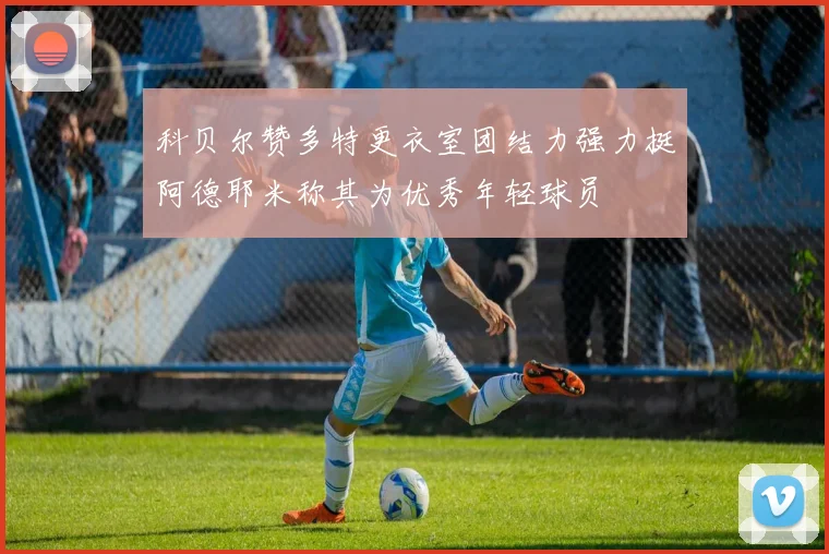 科贝尔赞多特更衣室团结力强力挺阿德耶米称其为优秀年轻球员