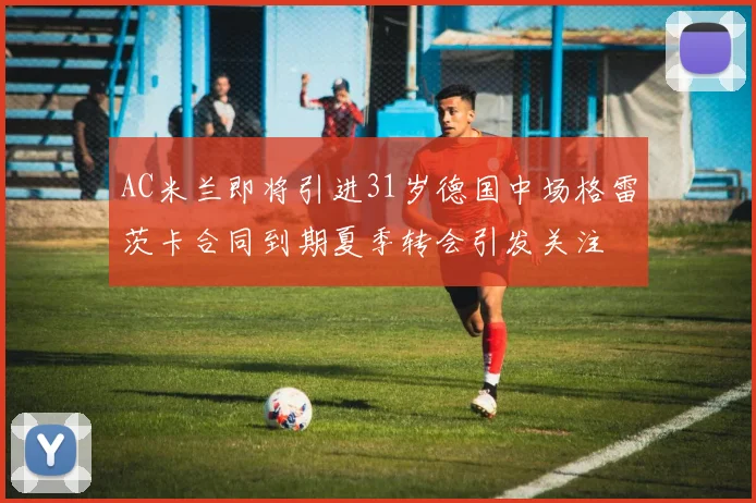 AC米兰即将引进31岁德国中场格雷茨卡合同到期夏季转会引发关注