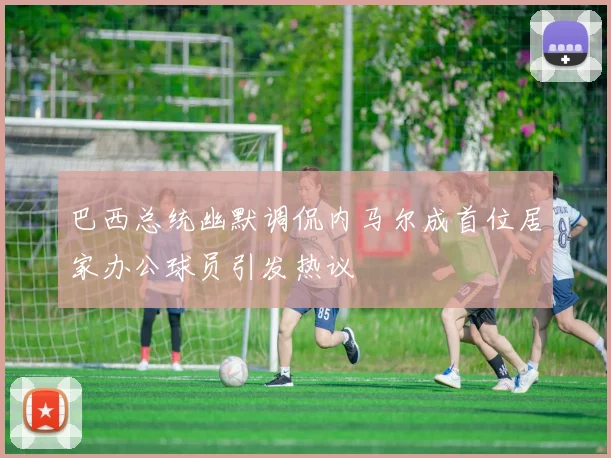 巴西总统幽默调侃内马尔成首位居家办公球员引发热议
