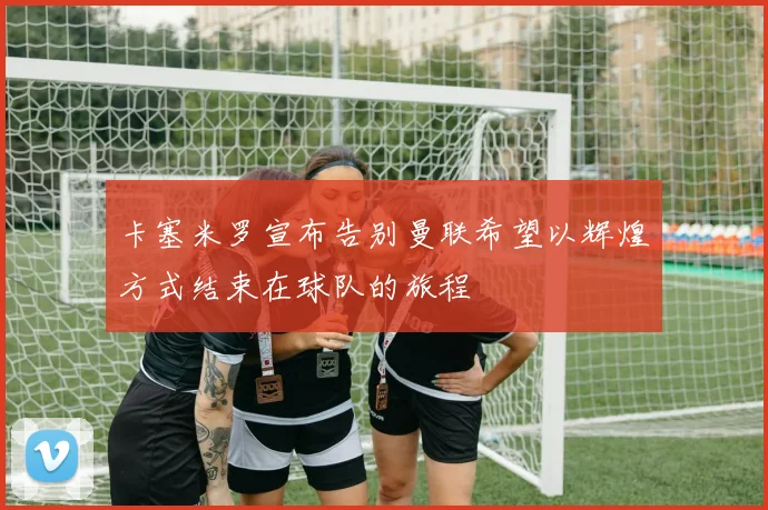 卡塞米罗宣布告别曼联希望以辉煌方式结束在球队的旅程