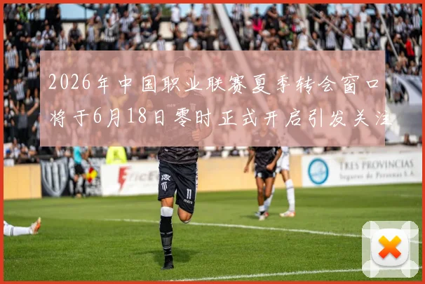 2026年中国职业联赛夏季转会窗口将于6月18日零时正式开启引发关注