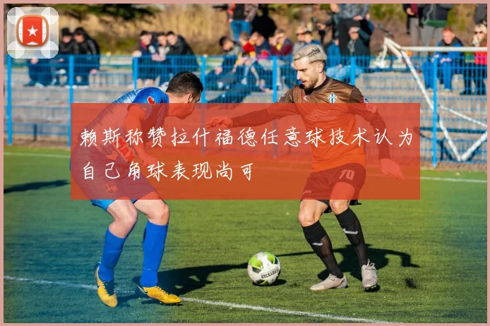 赖斯称赞拉什福德任意球技术认为自己角球表现尚可